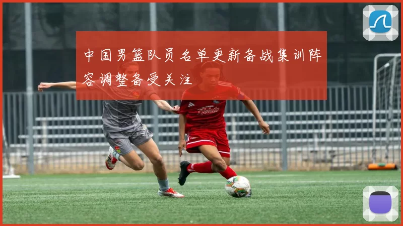中国男篮队员名单更新备战集训阵容调整备受关注