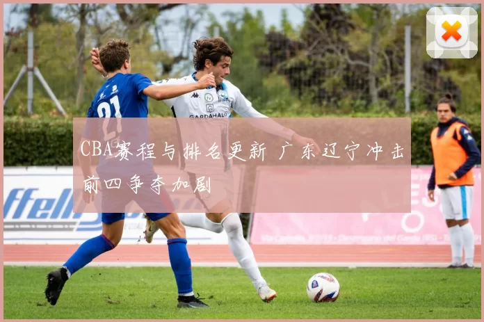 CBA赛程与排名更新 广东辽宁冲击前四争夺加剧