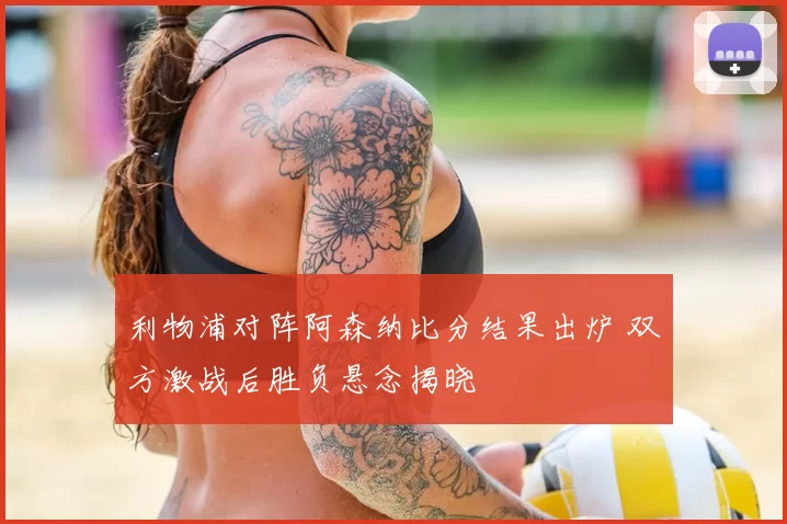 利物浦对阵阿森纳比分结果出炉 双方激战后胜负悬念揭晓