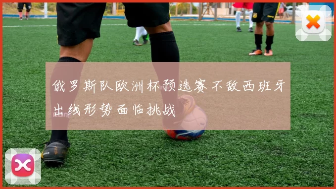 俄罗斯队欧洲杯预选赛不敌西班牙出线形势面临挑战
