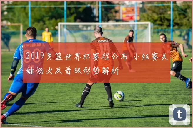 2019男篮世界杯赛程公布 小组赛关键场次及晋级形势解析