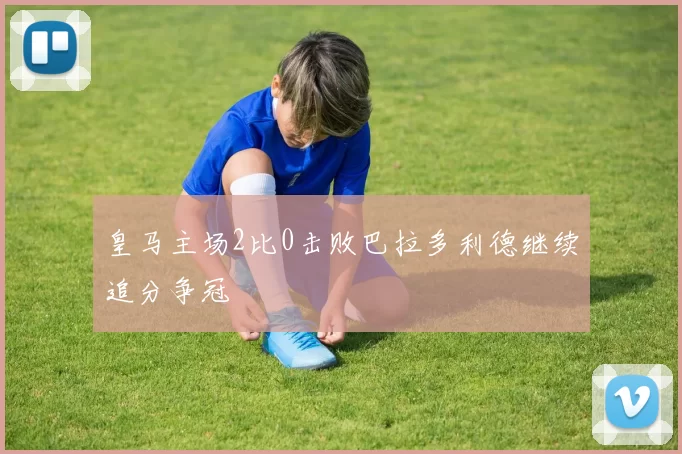 皇马主场2比0击败巴拉多利德继续追分争冠