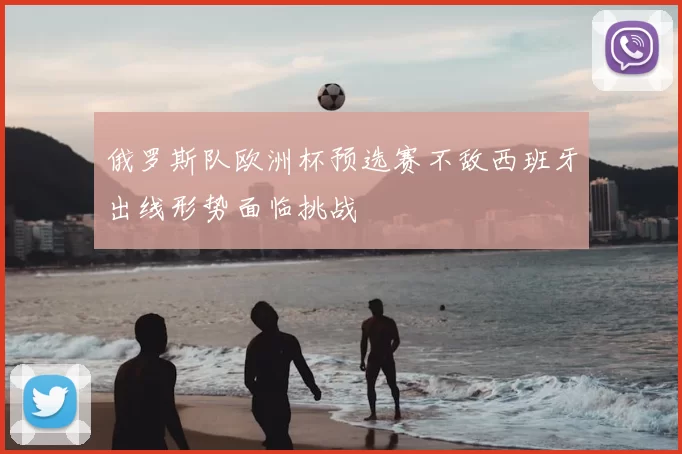 俄罗斯队欧洲杯预选赛不敌西班牙出线形势面临挑战