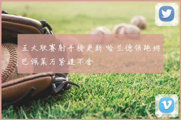 五大联赛射手榜更新 哈兰德领跑姆巴佩莱万紧追不舍