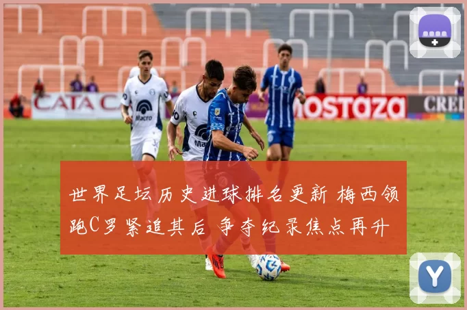 世界足坛历史进球排名更新 梅西领跑C罗紧追其后 争夺纪录焦点再升温