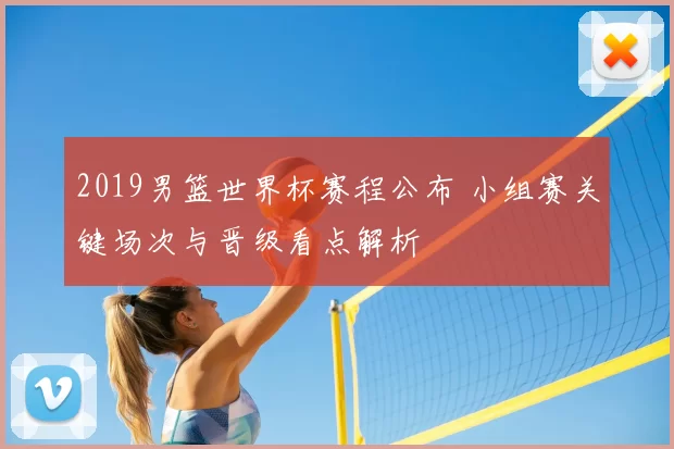 2019男篮世界杯赛程公布 小组赛关键场次与晋级看点解析