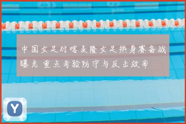 中国女足对喀麦隆女足热身赛备战曝光 重点考验防守与反击效率