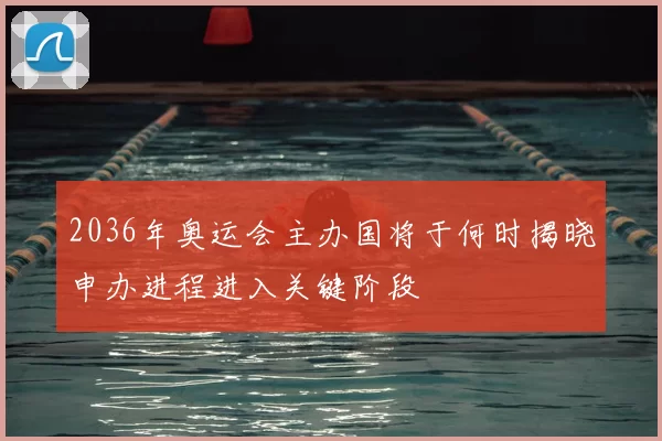2036年奥运会主办国将于何时揭晓申办进程进入关键阶段